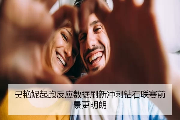 吴艳妮起跑反应数据刷新冲刺钻石联赛前景更明朗