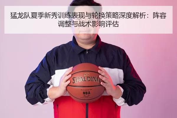 猛龙队夏季新秀训练表现与轮换策略深度解析：阵容调整与战术影响评估