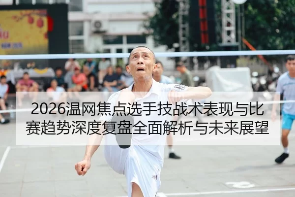 2026温网焦点选手技战术表现与比赛趋势深度复盘全面解析与未来展望
